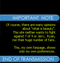 Of course, there are many opinions about `what is beauty`. This site neither wants to fight against 7 of 9 or Jeri L. Ryan, nor their huge number of fans. This, my own fanpage, shows only my own preferences.